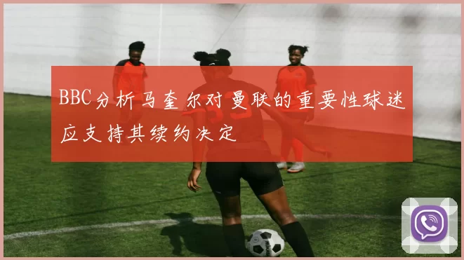 BBC分析马奎尔对曼联的重要性球迷应支持其续约决定