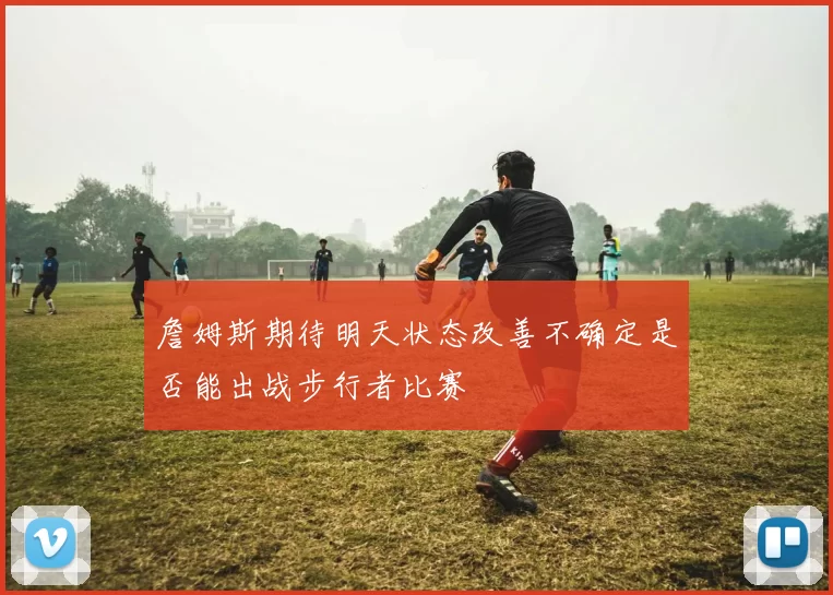 詹姆斯期待明天状态改善不确定是否能出战步行者比赛