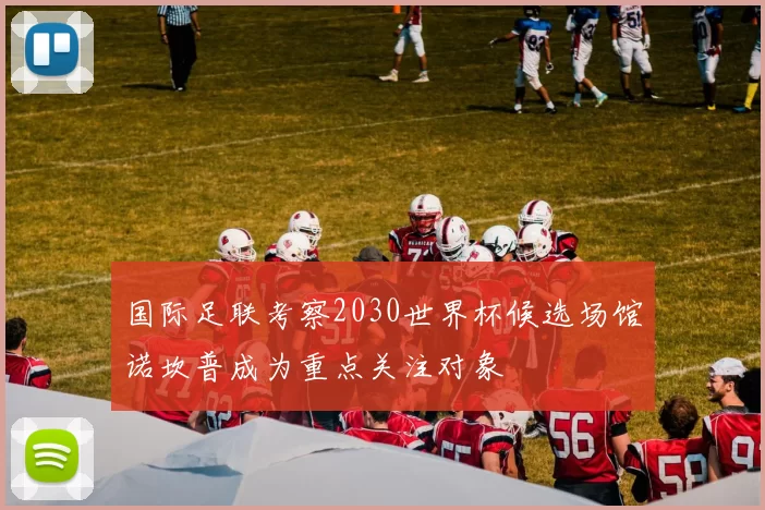 国际足联考察2030世界杯候选场馆诺坎普成为重点关注对象