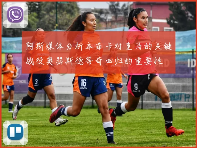 阿斯媒体分析本菲卡对皇马的关键战役奥瑟斯德蒂奇回归的重要性