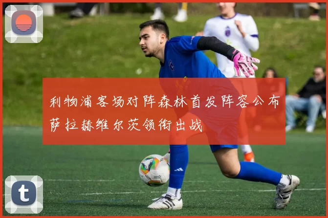 利物浦客场对阵森林首发阵容公布萨拉赫维尔茨领衔出战