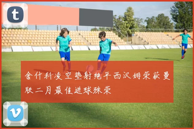 舍什科凌空垫射绝平西汉姆荣获曼联二月最佳进球殊荣