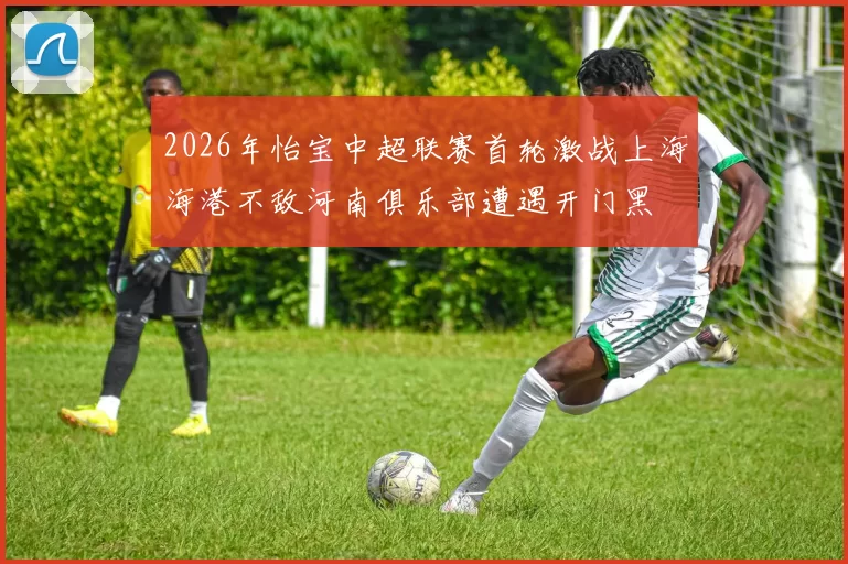 2026年怡宝中超联赛首轮激战上海海港不敌河南俱乐部遭遇开门黑