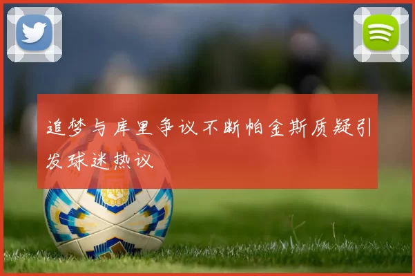 追梦与库里争议不断帕金斯质疑引发球迷热议