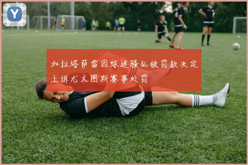 加拉塔萨雷因球迷骚乱被罚款决定上诉尤文图斯赛事处罚