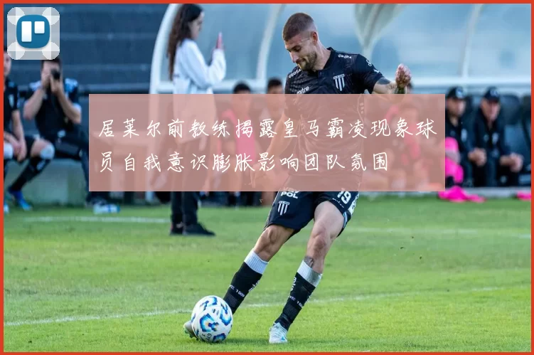 居莱尔前教练揭露皇马霸凌现象球员自我意识膨胀影响团队氛围
