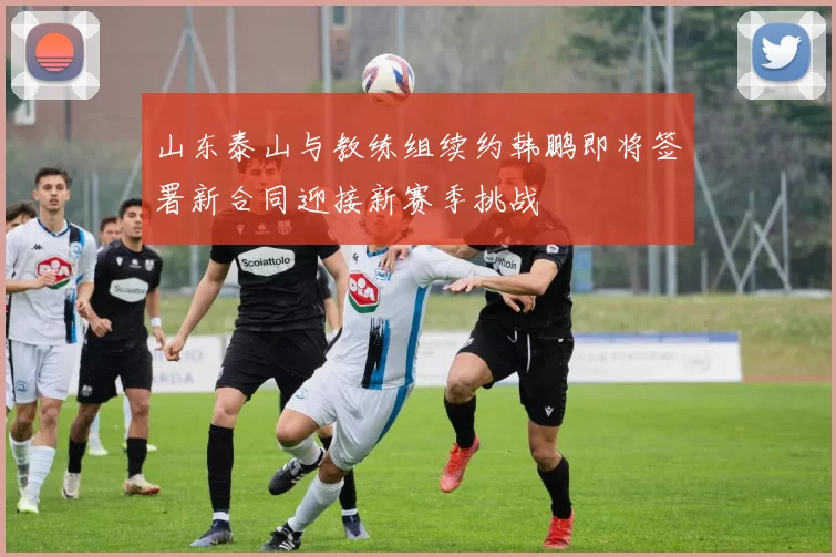 山东泰山与教练组续约韩鹏即将签署新合同迎接新赛季挑战