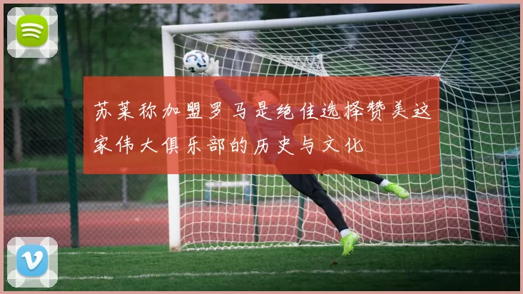 苏莱称加盟罗马是绝佳选择赞美这家伟大俱乐部的历史与文化