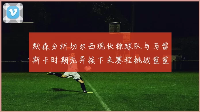 默森分析切尔西现状称球队与马雷斯卡时期无异接下来赛程挑战重重