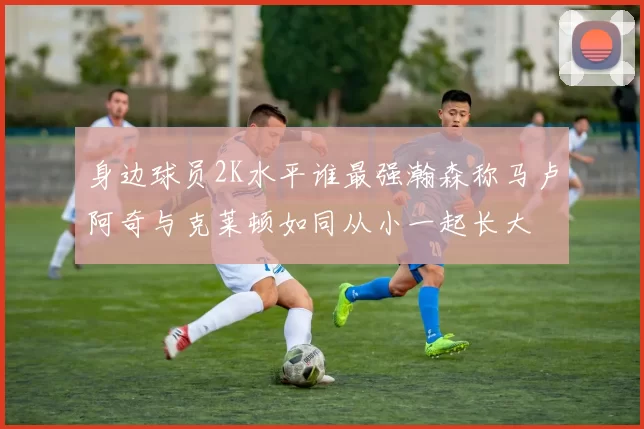 身边球员2K水平谁最强瀚森称马卢阿奇与克莱顿如同从小一起长大