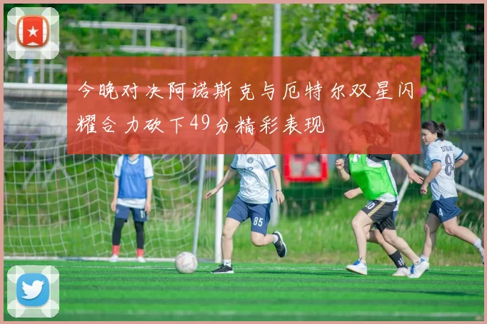 今晚对决阿诺斯克与厄特尔双星闪耀合力砍下49分精彩表现