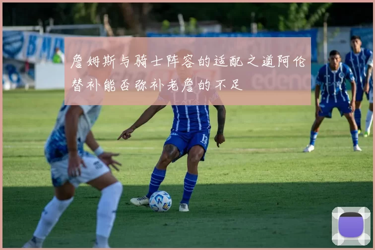 詹姆斯与骑士阵容的适配之道阿伦替补能否弥补老詹的不足