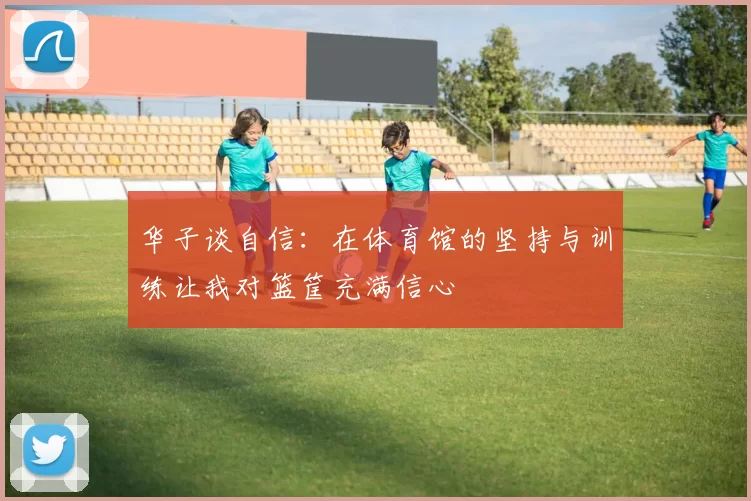 华子谈自信：在体育馆的坚持与训练让我对篮筐充满信心