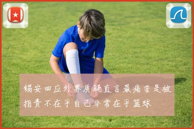 锡安回应外界质疑直言最痛苦是被指责不在乎自己非常在乎篮球