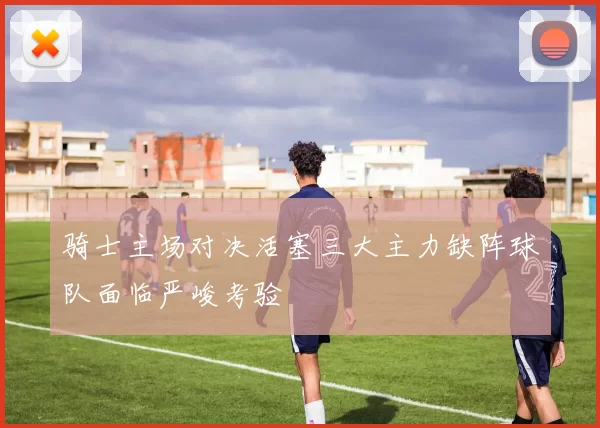 骑士主场对决活塞三大主力缺阵球队面临严峻考验