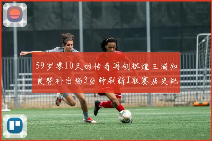 59岁零10天的传奇再创辉煌三浦知良替补出场3分钟刷新J联赛历史纪录