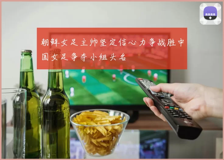 朝鲜女足主帅坚定信心力争战胜中国女足争夺小组头名