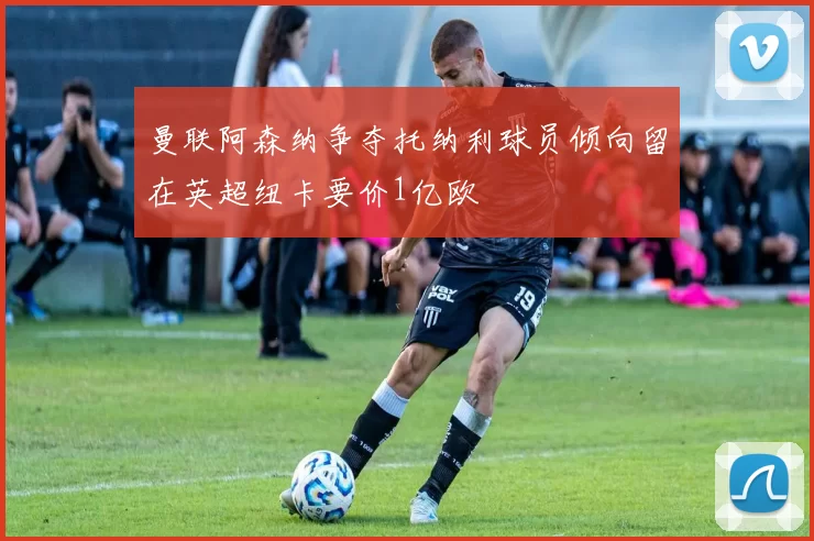 曼联阿森纳争夺托纳利球员倾向留在英超纽卡要价1亿欧