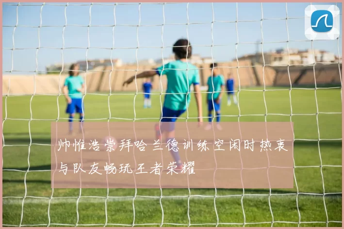 帅惟浩崇拜哈兰德训练空闲时热衷与队友畅玩王者荣耀