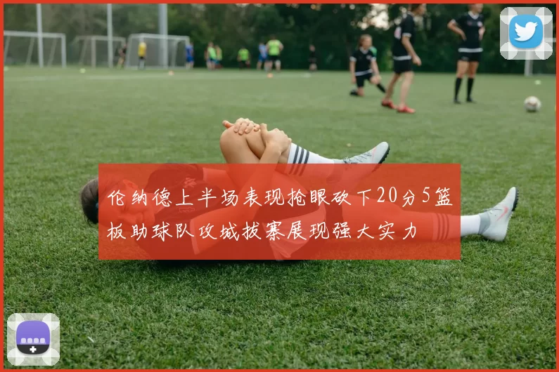 伦纳德上半场表现抢眼砍下20分5篮板助球队攻城拔寨展现强大实力