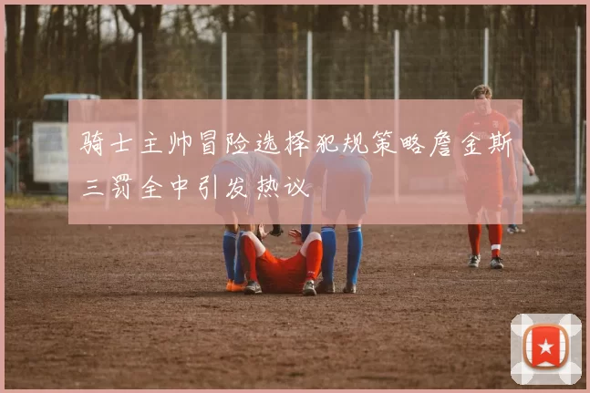 骑士主帅冒险选择犯规策略詹金斯三罚全中引发热议