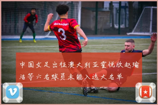 中国女足出征澳大利亚霍悦欣赵瑜洁等六名球员未能入选大名单