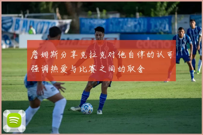 詹姆斯分享克拉克对他自律的认可强调热爱与比赛之间的取舍