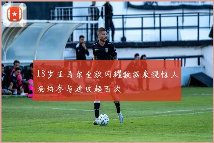 18岁亚马尔全欧闪耀数据表现惊人场均参与进攻超百次
