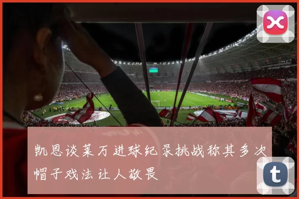 凯恩谈莱万进球纪录挑战称其多次帽子戏法让人敬畏