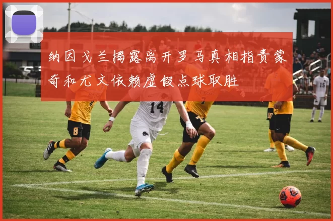 纳因戈兰揭露离开罗马真相指责蒙奇和尤文依赖虚假点球取胜