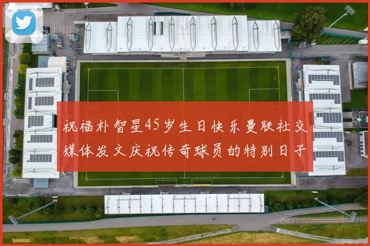 祝福朴智星45岁生日快乐曼联社交媒体发文庆祝传奇球员的特别日子