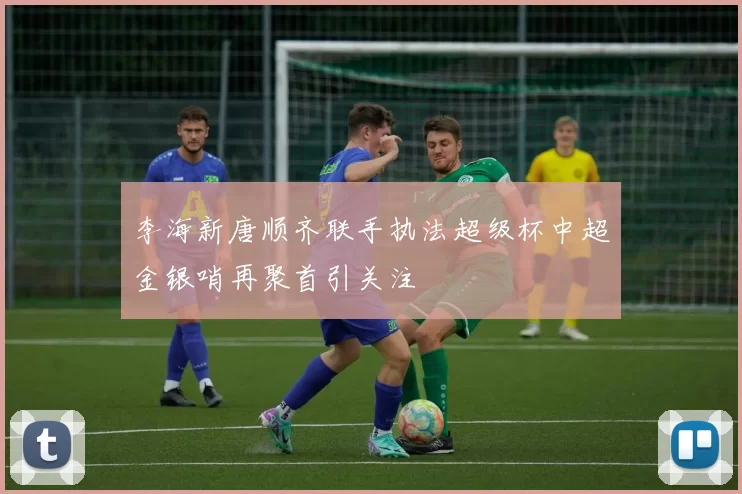李海新唐顺齐联手执法超级杯中超金银哨再聚首引关注