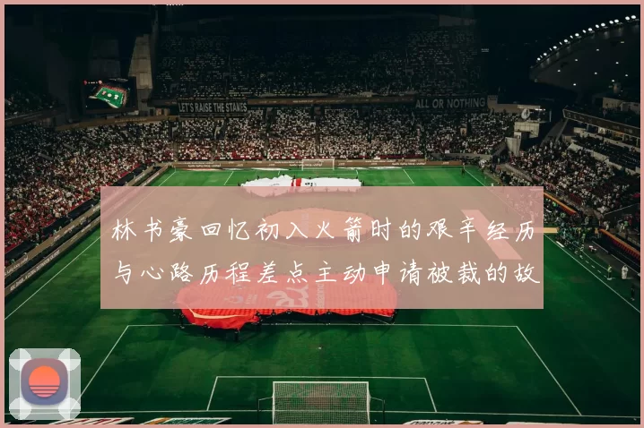 林书豪回忆初入火箭时的艰辛经历与心路历程差点主动申请被裁的故事
