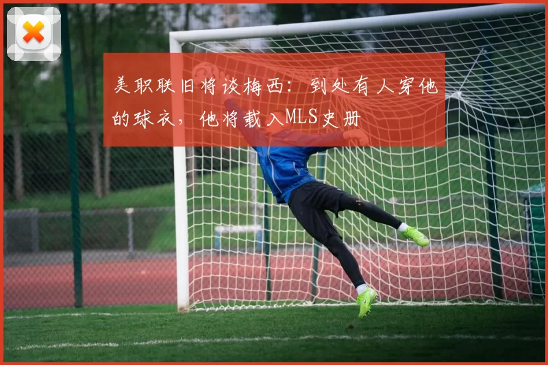 美职联旧将谈梅西：到处有人穿他的球衣，他将载入MLS史册